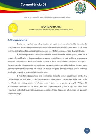 49
Competência 03
eles, serve 1 pessoa(s), custa: R$ 5.53 e temperatura servida é: gelada.
3.2 Encapsulamento
Encapsular significa esconder, ocultar, proteger em uma cápsula. No contexto da
programação orientada a objeto o encapsulamento é o mecanismo utilizado para oculta os detalhes
internos de implementação e isolar as informações das interferências externas e do uso indevido.
É possível aplicar este conceito através dos modificadores de acesso: public, protected e
private. Os modificadores de acesso são recursos que possibilitam restringir ou liberar o acesso aos
atributos e aos métodos das classes. Neste contexto a classe funciona como uma casca ou cápsula.
Geralmente, não é interessante que objetos de outras classes tenham a liberdade de alterar o valor
de um determinado atributo de um objeto. Em muitas situações, é necessário que apenas atributos
e métodos específicos sejam visíveis fora da classe.
É importante destacar que este recurso não é restrito apenas aos atributos e métodos,
também pode ser aplicado a outros componentes como classes e construtores. Além disso, todo
modificador de acesso precisa ser declarado antes do componente que será protegido. A Figura 46
apresenta os modificadores de acesso com suas respectivas descrições e a Figura 47 mostra um
resumo da visibilidade dos modificadores de acesso dentro da classe, nas subclasses e em qualquer
trecho do código.
DICA IMPORTANTE!
Uma classe abstrata existe para ser estendida (herdada).
 