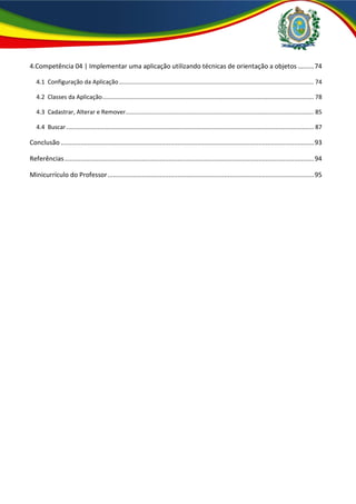 4.Competência 04 | Implementar uma aplicação utilizando técnicas de orientação a objetos .........74
4.1 Configuração da Aplicação...................................................................................................................... 74
4.2 Classes da Aplicação................................................................................................................................ 78
4.3 Cadastrar, Alterar e Remover.................................................................................................................. 85
4.4 Buscar...................................................................................................................................................... 87
Conclusão .............................................................................................................................................93
Referências...........................................................................................................................................94
Minicurrículo do Professor...................................................................................................................95
 