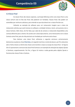 52
Competência 03
3.3 Classe Final
As classes finais são classes especiais, a principal diferença entre uma classe final e uma
classe comum está no fato das finais não poderem ser herdadas. Classes finais não podem ser
estendidas por nenhuma subclasse, pois entende-se que esta deverá ser a classe final de uso.
Voltando ao exemplo do software para um restaurante imagine que o dono do
restaurante solicitou que você incluísse no software a entidade Cortesia. Assim, seria preciso criar a
classe Cortesia. Além disso, ele lhe falou que cada dia da semana o restaurante disponibiliza uma
cortesia diferente para o cliente. De acordo com a descrição anterior, seria interessante criar a classe
Cortesia como final, pois ela não precisaria ser herdada por nenhuma outra classe.
Para declarar uma classe final, utilizamos a seguinte estrutura: primeiramente
declaramos as palavras-chave final class, em seguida inserimos o nome da classe e, por fim colocamos
abre e fecha chaves {}. Dentro das chaves será inserido o corpo ou escopo da classe final. As Figuras
50 e 51 apresentam a estrutura da classe final Cortesia e um exemplo de utilização dos objetos $prato
e $cortesia, respectivamente. Por fim, a Figura 52 mostra a saída gerada pelos objetos $prato e
$cortesia das classes Prato e Cortesia.
 