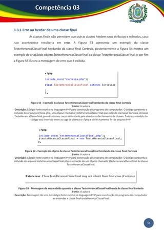 55
Competência 03
3.3.1 Erro ao herdar de uma classe final
As classes finais não permitem que outras classes herdem seus atributos e métodos, caso
isso acontecesse resultaria em erro. A Figura 53 apresenta um exemplo da classe
TesteHerancaClasseFinal herdando da classe final Cortesia, posteriormente a Figura 54 mostra um
exemplo de criaçãodo objeto $testeHerancaClasseFinal da classe TesteHerancaClasseFinal, e por fim
a Figura 55 ilustra a mensagem de erro que é exibida.
Figura 53 - Exemplo da classe TesteHerancaClasseFinal herdando da classe final Cortesia
Fonte: A autora
Descrição: Código-fonte escrito na linguagem PHP para construção de programa de computador. O código apresenta a
inclusão do arquivo cortesia.php, uma classe chamada TesteHerancaClasseFinal que estende da classe Cortesia. A classe
TesteHerancaClasseFinal possui todo seu corpo delimitado pela abertura e fechamento de chaves. Todo o conteúdo do
código está inserido entre as tags de abertura <?php e de fechamento ?> de arquivo PHP.
Figura 54 - Exemplo de objeto da classe TesteHerancaClasseFinal herdando da classe final Cortesia
Fonte: A autora
Descrição: Código-fonte escrito na linguagem PHP para construção de programa de computador. O código apresenta a
inclusão do arquivo testeHerancaClasseFinal.php e a criação de um objeto chamado $testeHerancaClasseFinal da classe
TesteHerancaClasseFinal.
Figura 55 - Mensagem de erro exibida quando a classe TesteHerancaClasseFinal herda da classe final Cortesia
Fonte: A autora
Descrição: Mensagem de erro do código-fonte escrito na linguagem PHP para construção de programa de computador
ao extender a classe final testeHerancaClasseFinal.
 