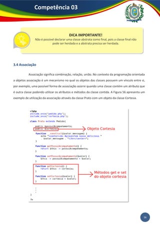 56
Competência 03
3.4 Associação
Associação significa combinação, relação, união. No contexto da programação orientada
a objetos associação é um mecanismo no qual os objetos das classes possuem um vínculo entre si,
por exemplo, uma possível forma de associação ocorre quando uma classe contém um atributo que
é outra classe podendo utilizar os atributos e métodos da classe contida. A Figura 56 apresenta um
exemplo de utilização da associação através da classe Prato com um objeto da classe Cortesia.
DICA IMPORTANTE!
Não é possível declarar uma classe abstrata como final, pois a classe final não
pode ser herdada e a abstrata precisa ser herdada.
 