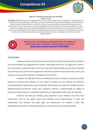 57
Competência 03
Figura 56 - Exemplo da classe Prato com associação
Fonte: A autora
Descrição: Código-fonte escrito na linguagem PHP para construção de programa de computador. O código apresenta a
inclusão do arquivo pedido.php e cortesia.php, uma classe chamada Prato que estende de Pedido, com dois atributos
públicos, $possuiAcompanhamento e $cortesia. A classe Prato possui todo seu corpo delimitado pela abertura e
fechamento de chaves, assim como o corpo dos métodos get e set e do construtor que recebe um parâmetro. Todo o
conteúdo do código está inserido entre as tags de abertura <?php e de fechamento ?> de arquivo PHP. O atributo
cortesia e os métodos getCortesia e setCortesia estão destacados através de um retângulo em vermelho com uma seta
também em vermelho apontando para as expressões objeto cortesia e métodos get e set do objeto cortesia
respectivamente.
3.5 Interface
Imagine que agora o dono do restaurante solicitou a você que implementasse no software
uma funcionalidade para pagamento do Pedido. Todo pedido precisa ter um pagamento, porém a
forma de realizar o pagamento deve variar de acordo com o tipo do pedido, por exemplo, um pedido
do tipo Prato possui uma forma de pagamento diferente do pedido do tipo Sobremesa. Assim, para
solucionar essa questão é indicado a utilização de uma interface.
Interfaces são definidas de forma semelhante às classes, contudo, as interfaces contém
apenas as assinaturas dos métodos, ou seja, todos os métodos de uma interface são abstratos,
consequentemente não possuem corpo (conteúdo). Nas interfaces os corpos dos métodos precisam
obrigatoriamente permanecer vazios, pois o objetivo é abstrair a implementação do código. As
classes que implementarem a interface é que devem ser responsabilizar pelo corpo dos métodos.
Interfaces são tipos de contratos, pois especificam quais métodos uma classe deve
implementar, sem ter que definir como esses métodos serão implementados. A classe que
implementar uma interface não pode optar por implementar um método e outro não,
obrigatoriamente todos os métodos declarados na interface precisam ser implementados.
Indicamos que você assista esse vídeo como forma de ampliar seu
conhecimento sobre associação e relacionamento entre classes
https://www.youtube.com/watch?v=X6DTtj8Pfc0
 
