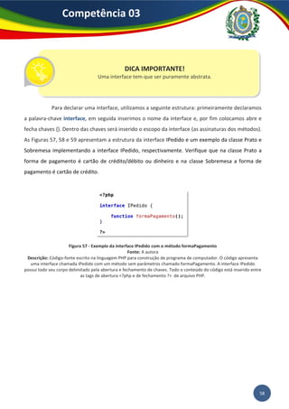 58
Competência 03
Para declarar uma interface, utilizamos a seguinte estrutura: primeiramente declaramos
a palavra-chave interface, em seguida inserimos o nome da interface e, por fim colocamos abre e
fecha chaves {}. Dentro das chaves será inserido o escopo da interface (as assinaturas dos métodos).
As Figuras 57, 58 e 59 apresentam a estrutura da interface IPedido e um exemplo da classe Prato e
Sobremesa implementando a interface IPedido, respectivamente. Verifique que na classe Prato a
forma de pagamento é cartão de crédito/débito ou dinheiro e na classe Sobremesa a forma de
pagamento é cartão de crédito.
Figura 57 - Exemplo da interface IPedido com o método formaPagamento
Fonte: A autora
Descrição: Código-fonte escrito na linguagem PHP para construção de programa de computador. O código apresenta
uma interface chamada IPedido com um método sem parâmetros chamado formaPagamento. A interface IPedido
possui todo seu corpo delimitado pela abertura e fechamento de chaves. Todo o conteúdo do código está inserido entre
as tags de abertura <?php e de fechamento ?> de arquivo PHP.
DICA IMPORTANTE!
Uma interface tem que ser puramente abstrata.
 
