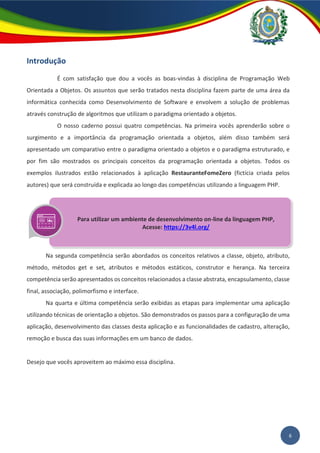 6
Introdução
É com satisfação que dou a vocês as boas-vindas à disciplina de Programação Web
Orientada a Objetos. Os assuntos que serão tratados nesta disciplina fazem parte de uma área da
informática conhecida como Desenvolvimento de Software e envolvem a solução de problemas
através construção de algoritmos que utilizam o paradigma orientado a objetos.
O nosso caderno possui quatro competências. Na primeira vocês aprenderão sobre o
surgimento e a importância da programação orientada a objetos, além disso também será
apresentado um comparativo entre o paradigma orientado a objetos e o paradigma estruturado, e
por fim são mostrados os principais conceitos da programação orientada a objetos. Todos os
exemplos ilustrados estão relacionados à aplicação RestauranteFomeZero (fictícia criada pelos
autores) que será construída e explicada ao longo das competências utilizando a linguagem PHP.
Na segunda competência serão abordados os conceitos relativos a classe, objeto, atributo,
método, métodos get e set, atributos e métodos estáticos, construtor e herança. Na terceira
competência serão apresentados os conceitos relacionados a classe abstrata, encapsulamento, classe
final, associação, polimorfismo e interface.
Na quarta e última competência serão exibidas as etapas para implementar uma aplicação
utilizando técnicas de orientação a objetos. São demonstrados os passos para a configuração de uma
aplicação, desenvolvimento das classes desta aplicação e as funcionalidades de cadastro, alteração,
remoção e busca das suas informações em um banco de dados.
Desejo que vocês aproveitem ao máximo essa disciplina.
Para utilizar um ambiente de desenvolvimento on-line da linguagem PHP,
Acesse: https://3v4l.org/
 