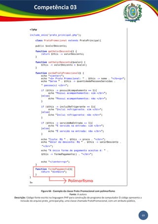 69
Competência 03
Figura 66 - Exemplo da classe Prato Promocional com polimorfismo
Fonte: A autora
Descrição: Código-fonte escrito na linguagem PHP para construção de programa de computador O código apresenta a
inclusão do arquivo prato_principal.php, uma classe chamada PratoPromocional, com um atributo público,
 