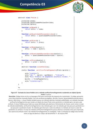 71
Competência 03
Figura 67 - Exemplo da classe Pedido com o método verificarFormaPagamento recebendo um objeto $prato
Fonte: A autora
Descrição: Código-fonte escrito na linguagem PHP para construção de programa de computador. O código apresenta
uma classe abstrata chamada Pedido, com três atributos protegidos, são eles, $nome, $quantidadePessoasServidas e
$preco. Além disso, a classe Pedido também possui um método abstrato chamado exibePedido, um método chamado
verificarFormaPagamennto que recebe um objeto da classe Prato como parâmetro e métodos get e set para cada
atributo. A classe Pedido possui todo seu corpo delimitado pela abertura e fechamento de chaves, assim como o corpo
do método exibePedido, verificarFormaPagamento e dos métodos get e set. Os métodos get não possuem parâmetros e
set possuem o parâmetro $valor. Os métodos get retornam o valor do atributo e o método set insere o valor do
parâmetro no atributo. O corpo do método verificarFormaPagamento possui diversos comandos echo para impressão
dos valores do atributo nome e do método formaPagamento no navegador. Todo o conteúdo do código está inserido
entre as tags de abertura <?php e de fechamento ?> de arquivo PHP.
 