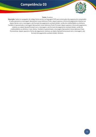 73
Competência 03
Fonte: A autora
Descrição: Saída no navegador do código-fonte escrito na linguagem PHP para construção de programa de computador.
A saída apresenta a mensagem Aproveitem nosso delicioso Prato, depois aparece a forma de pagamento relativos ao
objeto $prato com a mensagem, a(s) forma(s) de pagamento aceita(s) é(são): cartão de crédito/débito ou dinheiro.
Também é apresentada a mensagem Aproveitem nosso delicioso Prato Principal, depois aparece a forma de pagamento
relativos ao objeto $pratoPrincipal com a mensagem, a(s) forma(s) de pagamento aceita(s) é(são): cartão de
crédito/débito ou dinheiro. E por último, Também é apresentada a mensagem Aproveitem nosso delicioso Prato
Promocional, depois aparece a forma de pagamento relativos ao objeto $pratoPromocional com a mensagem, a(s)
forma(s) de pagamento aceita(s) é(são): dinheiro.
 