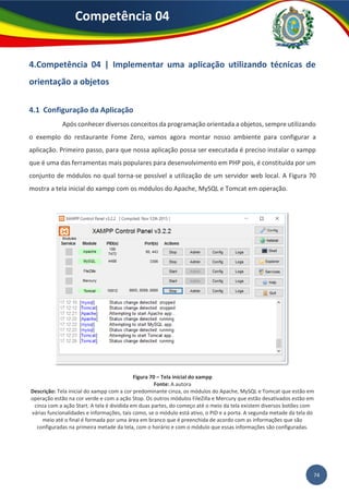 74
Competência 04
4.Competência 04 | Implementar uma aplicação utilizando técnicas de
orientação a objetos
4.1 Configuração da Aplicação
Após conhecer diversos conceitos da programação orientada a objetos, sempre utilizando
o exemplo do restaurante Fome Zero, vamos agora montar nosso ambiente para configurar a
aplicação. Primeiro passo, para que nossa aplicação possa ser executada é preciso instalar o xampp
que é uma das ferramentas mais populares para desenvolvimento em PHP pois, é constituída por um
conjunto de módulos no qual torna-se possível a utilização de um servidor web local. A Figura 70
mostra a tela inicial do xampp com os módulos do Apache, MySQL e Tomcat em operação.
Figura 70 – Tela inicial do xampp
Fonte: A autora
Descrição: Tela inicial do xampp com a cor predominante cinza, os módulos do Apache, MySQL e Tomcat que estão em
operação estão na cor verde e com a ação Stop. Os outros módulos FileZilla e Mercury que estão desativados estão em
cinza com a ação Start. A tela é dividida em duas partes, do começo até o meio da tela existem diversos botões com
várias funcionalidades e informações, tais como, se o módulo está ativo, o PID e a porta. A segunda metade da tela do
meio até o final é formada por uma área em branco que é preenchida de acordo com as informações que são
configuradas na primeira metade da tela, com o horário e com o módulo que essas informações são configuradas.
 
