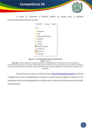 75
Competência 04
A Figura 71 apresenta o diretório padrão do xampp onde a aplicação
RestauranteFomeZero deve ser inserida.
Figura 71 – Local da aplicação RestauranteFomeZero
Fonte: A autora
Descrição: Diretório padrão do xampp localizado em C:/xampp/htdocs no Windows 10 onde a aplicação do
RestauranteFomeZero deve ser inserida. Dentro deste mesmo diretório, de cima para baixo, estão as pastas: dashboard,
img, RestauranteFomeZero, webalizer, xampp, além dos arquivos .project, applications.html, bitnami.css, favicon.ico e
index.php.
O próximo passo é acessar o endereço interno http://localhost/phpmyadmin através do
navegador para entrar no phpMyAdmin e executar o script do banco de dados. As Figuras 72 e 73
apresentam a tela inicial do phpMyAdmin e a tela ao clicar na aba do SQL antes da execução do script,
respectivamente.
 