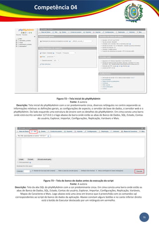 76
Competência 04
Figura 72 – Tela inicial do phpMyAdmin
Fonte: A autora
Descrição: Tela inicial do phpMyAdmin com a cor predominante cinza, diversos retângulos no centro separando as
informações relativas as definições gerais, as configurações de aspecto, o servidor de base de dados, o servidor web e o
phpMyAdmin. Do lado esquerdo uma estrutura de árvore com os detalhes do phpMyAdmin. Em cima consta uma barra
onde está escrito servidor 127.0.0.1 e logo abaixo da barra onde estão as abas de Banco de Dados, SQL, Estado, Contas
do usuário, Explorar, Importar, Configurações, Replicação, Variáveis e Mais.
Figura 73 – Tela do banco de dados antes da execução do script
Fonte: A autora
Descrição: Tela da aba SQL do phpMyAdmin com a cor predominante cinza. Em cima consta uma barra onde estão as
abas de Banco de Dados, SQL, Estado, Contas do usuário, Explorar, Importar, Configurações, Replicação, Variáveis,
Mapas de Caracteres e Mais. Logo abaixo está uma área em branco que é preenchida com os comandos sql
correspondentes ao script do banco de dados da aplicação. Abaixo constam alguns botões e no canto inferior direito
está o botão de Executar destacado por um retângulo em vermelho.
 
