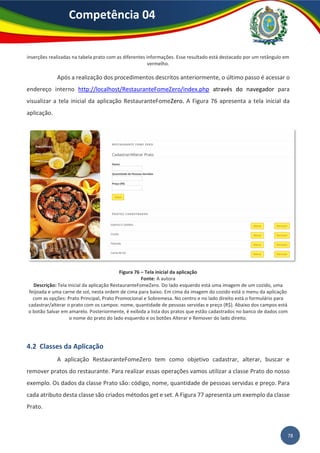 78
Competência 04
inserções realizadas na tabela prato com as diferentes informações. Esse resultado está destacado por um retângulo em
vermelho.
Após a realização dos procedimentos descritos anteriormente, o último passo é acessar o
endereço interno http://localhost/RestauranteFomeZero/index.php através do navegador para
visualizar a tela inicial da aplicação RestauranteFomeZero. A Figura 76 apresenta a tela inicial da
aplicação.
Figura 76 – Tela inicial da aplicação
Fonte: A autora
Descrição: Tela inicial da aplicação RestauranteFomeZero. Do lado esquerdo está uma imagem de um cozido, uma
feijoada e uma carne de sol, nesta ordem de cima para baixo. Em cima da imagem do cozido está o menu da aplicação
com as opções: Prato Principal, Prato Promocional e Sobremesa. No centro e no lado direito está o formulário para
cadastrar/alterar o prato com os campos: nome, quantidade de pessoas servidas e preço (R$). Abaixo dos campos está
o botão Salvar em amarelo. Posteriormente, é exibida a lista dos pratos que estão cadastrados no banco de dados com
o nome do prato do lado esquerdo e os botões Alterar e Remover do lado direito.
4.2 Classes da Aplicação
A aplicação RestauranteFomeZero tem como objetivo cadastrar, alterar, buscar e
remover pratos do restaurante. Para realizar essas operações vamos utilizar a classe Prato do nosso
exemplo. Os dados da classe Prato são: código, nome, quantidade de pessoas servidas e preço. Para
cada atributo desta classe são criados métodos get e set. A Figura 77 apresenta um exemplo da classe
Prato.
 