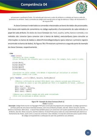 80
Competência 04
set possuem o parâmetro $valor. Os métodos get retornam o valor do atributo e o método set insere o valor do
parâmetro no atributo. Todo o conteúdo do código está inserido entre as tags de abertura <?php e de fechamento ?>
de arquivo PHP.
A classe Conexao é onde todos os comandos relacionados ao banco de dados são processados.
Esta classe está repleta de comentários no código explicando o funcionamento de cada método e o
papel de cada atributo. Os dados da classe Conexao são: host, usuário, senha, banco e conexão, e os
métodos são: conectar (para conectar com o banco de dados), executarQuery (para consultar as
informações no banco de dados) e obtemPrimeiroRegistroQuery (para retornar o primeiro registro
encontrado no banco de dados). As Figuras 78 e 79 mostram a primeira e a segunda parte do exemplo
da classe Conexao, respectivamente.
Figura 78 – Exemplo da classe Conexao (Parte 1)
Fonte: A autora
Descrição: Código-fonte escrito na linguagem PHP para construção de programa de computador. O código apresenta a
primiera parte de uma classe chamada Conexao, com cinco atributos privados, são eles: $host, $usuario, $senha,
$banco e $conexao. Além disso, a classe Prato também possui um construtor com quatro parâmetros de acordo com os
atributos, são eles: $host, $usuario, $senha e $banco. A classe Prato possui todo seu corpo delimitado pela abertura e
fechamento de chaves, assim como o corpo do construtor e dos métodos. O corpo do construtor possui quatro linhas
de código correspondentes a atribuição do valor dos parâmetros aos atributos.
 