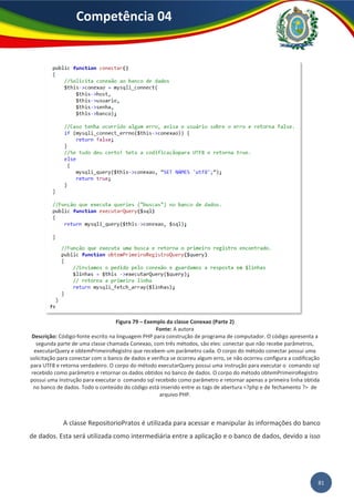 81
Competência 04
Figura 79 – Exemplo da classe Conexao (Parte 2)
Fonte: A autora
Descrição: Código-fonte escrito na linguagem PHP para construção de programa de computador. O código apresenta a
segunda parte de uma classe chamada Conexao, com três métodos, são eles: conectar que não recebe parâmetros,
executarQuery e obtemPrimeiroRegistro que recebem um parâmetro cada. O corpo do método conectar possui uma
solicitação para conectar com o banco de dados e verifica se ocorreu algum erro, se não ocorreu configura a codificação
para UTF8 e retorna verdadeiro. O corpo do método executarQuery possui uma instrução para executar o comando sql
recebido como parâmetro e retornar os dados obtidos no banco de dados. O corpo do método obtemPrimeiroRegistro
possui uma instrução para executar o comando sql recebido como parâmetro e retornar apenas a primeira linha obtida
no banco de dados. Todo o conteúdo do código está inserido entre as tags de abertura <?php e de fechamento ?> de
arquivo PHP.
A classe RepositorioPratos é utilizada para acessar e manipular às informações do banco
de dados. Esta será utilizada como intermediária entre a aplicação e o banco de dados, devido a isso
 