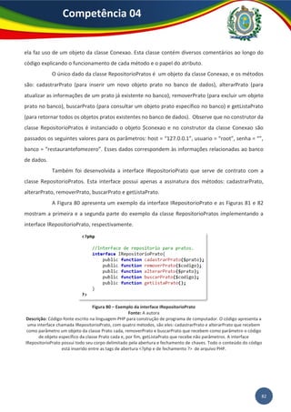 82
Competência 04
ela faz uso de um objeto da classe Conexao. Esta classe contém diversos comentários ao longo do
código explicando o funcionamento de cada método e o papel do atributo.
O único dado da classe RepositorioPratos é um objeto da classe Conexao, e os métodos
são: cadastrarPrato (para inserir um novo objeto prato no banco de dados), alterarPrato (para
atualizar as informações de um prato já existente no banco), removerPrato (para excluir um objeto
prato no banco), buscarPrato (para consultar um objeto prato específico no banco) e getListaPrato
(para retornar todos os objetos pratos existentes no banco de dados). Observe que no construtor da
classe RepositorioPratos é instanciado o objeto $conexao e no construtor da classe Conexao são
passados os seguintes valores para os parâmetros: host = “127.0.0.1”, usuario = “root”, senha = “”,
banco = “restaurantefomezero”. Esses dados correspondem às informações relacionadas ao banco
de dados.
Também foi desenvolvida a interface IRepositorioPrato que serve de contrato com a
classe RepositorioPratos. Esta interface possui apenas a assinatura dos métodos: cadastrarPrato,
alterarPrato, removerPrato, buscarPrato e getListaPrato.
A Figura 80 apresenta um exemplo da interface IRepositorioPrato e as Figuras 81 e 82
mostram a primeira e a segunda parte do exemplo da classe RepositorioPratos implementando a
interface IRepositorioPrato, respectivamente.
Figura 80 – Exemplo da interface IRepositorioPrato
Fonte: A autora
Descrição: Código-fonte escrito na linguagem PHP para construção de programa de computador. O código apresenta a
uma interface chamada IRepositorioPrato, com quatro métodos, são eles: cadastrarPrato e alterarPrato que recebem
como parâmetro um objeto da classe Prato cada, removerPrato e buscarPrato que recebem como parâmetro o código
de objeto específico da classe Prato cada e, por fim, getListaPrato que recebe não parâmetros. A interface
IRepositorioPrato possui todo seu corpo delimitado pela abertura e fechamento de chaves. Todo o conteúdo do código
está inserido entre as tags de abertura <?php e de fechamento ?> de arquivo PHP.
 