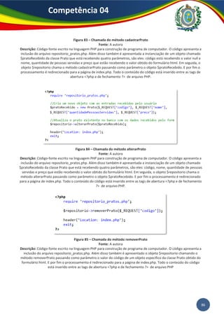 86
Competência 04
Figura 83 – Chamada do método cadastrarPrato
Fonte: A autora
Descrição: Código-fonte escrito na linguagem PHP para construção de programa de computador. O código apresenta a
inclusão do arquivo repositorio_pratos.php. Além disso também é apresentada a instanciação de um objeto chamado
$pratoRecebido da classe Prato que está recebendo quatro parâmetros, são eles: código está recebendo o valor null e
nome, quantidade de pessoas servidas e preço que estão recebendo o valor obtido do formulário html. Em seguida, o
objeto $repositorio chama o método cadastrarPrato passando como parâmetro o objeto $pratoRecebido. E por fim o
processamento é redirecionado para a página de index.php. Todo o conteúdo do código está inserido entre as tags de
abertura <?php e de fechamento ?> de arquivo PHP.
Figura 84 – Chamada do método alterarPrato
Fonte: A autora
Descrição: Código-fonte escrito na linguagem PHP para construção de programa de computador. O código apresenta a
inclusão do arquivo repositorio_pratos.php. Além disso também é apresentada a instanciação de um objeto chamado
$pratoRecebido da classe Prato que está recebendo quatro parâmetros, são eles: código, nome, quantidade de pessoas
servidas e preço que estão recebendo o valor obtido do formulário html. Em seguida, o objeto $repositorio chama o
método alterarPrato passando como parâmetro o objeto $pratoRecebido. E por fim o processamento é redirecionado
para a página de index.php. Todo o conteúdo do código está inserido entre as tags de abertura <?php e de fechamento
?> de arquivo PHP.
Figura 85 – Chamada do método removerPrato
Fonte: A autora
Descrição: Código-fonte escrito na linguagem PHP para construção de programa de computador. O código apresenta a
inclusão do arquivo repositorio_pratos.php. Além disso também é apresentado o objeto $repositorio chamando o
método removerPrato passando como parâmetro o valor do código de um objeto específico da classe Prato obtido do
formulário html. E por fim o processamento é redirecionado para a página de index.php. Todo o conteúdo do código
está inserido entre as tags de abertura <?php e de fechamento ?> de arquivo PHP
 