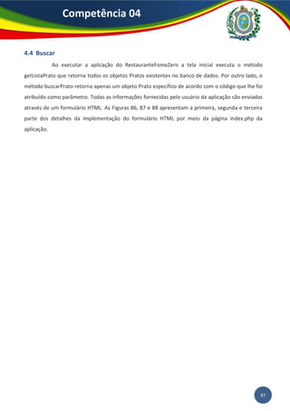 87
Competência 04
4.4 Buscar
Ao executar a aplicação do RestauranteFomeZero a tela inicial executa o método
getListaPrato que retorna todos os objetos Pratos existentes no banco de dados. Por outro lado, o
método buscarPrato retorna apenas um objeto Prato específico de acordo com o código que lhe foi
atribuído como parâmetro. Todas as informações fornecidas pelo usuário da aplicação são enviadas
através de um formulário HTML. As Figuras 86, 87 e 88 apresentam a primeira, segunda e terceira
parte dos detalhes da implementação do formulário HTML por meio da página index.php da
aplicação.
 