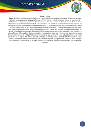 89
Competência 04
Fonte: A autora
Descrição: Código-fonte escrito em PHP e html para construção de programa de computador. O código apresenta a
primeira parte da aplicação RestauranteFomeZero. Primeiramente é exibido um código em php no qual ocorre a
inclusão do arquivo repositorio_pratos.php. Posteriormente, é atribuído a um objeto chamado $pratos da classe Prato o
retorno da chamada do método getListaPrato sem parâmetros. Este método foi chamado pelo objeto $repositorio. Em
seguida, uma variável código é recebido através do método $_GET do formulário html. É realizada uma verificação com
a estrutura condicional if, ou seja, dentro dos parênteses do if é verificado se a variável código recebida possui algum
valor, caso verdadeiro dentro do corpo do if, que é delimitado por chaves, será atribuído a variável $código o valor da
variável verificada, adicionalmente o objeto $repositorio chama o método buscarPrato que recebe como parâmetro o
valor de $código. Além da página destino passar a ser o aquivo alterar_prato.php e de um campo oculto ser inserido no
formulário com o valor de $código. Todo o conteúdo do código php está inserido entre as tags de abertura <?php e de
fechamento ?> de arquivo PHP. Depois, é exibido um código em html que recebe como título Restaurante Fome Zero, o
estilo css vindo do arquivo styles.css e cria um menu na lateral esquerda da página com as opções de: Prato Principal,
Prato Promocional e Sobremesa. Ao clicar em qualquer uma das opções o usuário será direcionado para a página de
index.php.
 