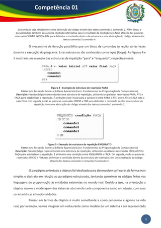Competência 01
9
da condição seja verdadeiro e uma abstração do código através dos textos comando 1 comando 2. Além disso, o
pseudocódigo também possui uma condição alternativa caso o resultado da condição seja falso através das palavras
reservadas SENÃO INICIO e FIM para delimitar o conteúdo dentro da estrutura e uma abstração do código através dos
textos comando 3 comando 4.
O mecanismo de iteração possibilita que um bloco de comandos se repita várias vezes
durante a execução do programa. Estas estruturas são conhecidas como laços (loops). As Figuras 4 e
5 mostram um exemplo das estruturas de repetição “para” e “enquanto”, respectivamente.
Figura 4 - Exemplo de estrutura de repetição PARA
Fonte: Ana Fernanda Gomes e Edilene Aparecida (Livro: Fundamentos da Programação de Computadores)
Descrição: Pseudocódigo representando uma estrutura de repetição, utilizando as palavras reservadas PARA, ATE e
FAÇA para estabelecer a repetição. É atribuído valor inicial para a variável J entre PARA e ATE, entre ATE e FAÇA está o
valor final. Em seguida, estão as palavras reservadas INICIO e FIM para delimitar o conteúdo dentro da estrutura de
repetição com uma abstração do código através dos textos comando 1 comando 2.
Figura 5 - Exemplo de estrutura de repetição ENQUANTO
Fonte: Ana Fernanda Gomes e Edilene Aparecida (Livro: Fundamentos da Programação de Computadores)
Descrição: Pseudocódigo representando uma estrutura de repetição, utilizando as palavras reservadas ENQUANTO e
FAÇA para estabelecer a repetição. É atribuída uma condição entre ENQUANTO e FAÇA. Em seguida, estão as palavras
reservadas INICIO e FIM para delimitar o conteúdo dentro da estrutura de repetição com uma abstração do código
através dos textos comando 1 comando 2 comando 3.
O paradigma orientado a objetos foi idealizado para desenvolver softwares de forma mais
simples e abstrata em relação ao paradigma estruturado, tentando aproximar os códigos feitos nas
linguagens de programação às entidades existentes no mundo real. Devido a isso, na orientação a
objetos ocorre a modelagem dos sistemas abstraindo cada componente como um objeto, com suas
características e funcionalidades.
Pensar em termos de objetos é muito semelhante a como pensamos e agimos na vida
real, por exemplo, vamos imaginar um restaurante como modelo de um sistema a ser representado
 
