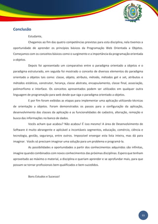93
Conclusão
Estudante,
Chegamos ao fim das quatro competências previstas para esta disciplina, nela tivemos a
oportunidade de aprender os princípios básicos da Programação Web Orientada a Objetos.
Começamos com os conceitos básicos como o surgimento e a importância da programação orientada
a objetos.
Depois foi apresentado um comparativo entre o paradigma orientado a objetos e o
paradigma estruturado, em seguida foi mostrado o conceito de diversos elementos do paradigma
orientado a objetos tais como: classe, objeto, atributo, método, métodos get e set, atributos e
métodos estáticos, construtor, herança, classe abstrata, encapsulamento, classe final, associação,
polimorfismo e interface. Os conceitos apresentados podem ser utilizados em qualquer outra
linguagem de programação para web desde que siga o paradigma orientado a objetos.
E por fim foram exibidas as etapas para implementar uma aplicação utilizando técnicas
de orientação a objetos. Foram demonstrados os passos para a configuração da aplicação,
desenvolvimento das classes da aplicação e as funcionalidades de cadastro, alteração, remoção e
busca das informações no banco de dados.
Vocês acham que acabou? Não acabou! É isso mesmo! A área de Desenvolvimento de
Software é muito abrangente e aplicável a incontáveis segmentos, educação, comércio, ciência e
tecnologia, gestão, segurança, entre outros. Impossível enxergar esta lista inteira, mas dá para
imaginar. Vocês só precisam imaginar uma solução para um problema e programá-la.
As possibilidades e oportunidades a partir dos conhecimentos adquiridos são infinitas,
imagine quando combinados com novos conhecimentos das próximas disciplinas. Espero que tenham
aproveitado ao máximo o material, a disciplina e queriam aprender e se aprofundar mais, para que
possam se tornar profissionais bem qualificados e bem-sucedidos.
Bons Estudos e Sucesso!
 