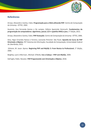 94
Referências
Arroyo, Alexandre e Santos, Fabio. Programação para a Web utilizando PHP. Centro de Computação
da Unicamp - DTTEC, 2002.
Ascencio, Ana Fernanda Gomes e De campos, Edilene Aparecida Verenuchi. Fundamentos da
programação de computadores: algoritmos, pascal, C/C++ (padrão ANSI) e java, 3° Edição, 2012.
Arroyo, Alexandre e Santos, Fabio. PHP Avançado. Centro de Computação da Unicamp - DTTEC, 2006.
Silva, Higor Ernandes Ramos e Ferreira, Leonardo Pimentel. São Paulo: Apostila do Curso de PHP
Orientado a Objetos. PET Sistemas de Informação, Faculdade de Computação, Universidade Federal
de Uberlândia, 2015.
Gilmore, W. Jason. Apress: Beginning PHP and MySQL 5: From Novice to Professional, 2° Edição,
2006.
Beighley, Lynn e Morrison , Michael. O'Reilly: Use a Cabeça – PHP com MySQL, 2009.
Dall'oglio, Pablo. Novatec: PHP Programando com Orientação a Objetos, 2018.
 