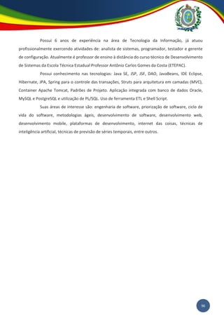 96
Possui 6 anos de experiência na área de Tecnologia da Informação, já atuou
profissionalmente exercendo atividades de: analista de sistemas, programador, testador e gerente
de configuração. Atualmente é professor de ensino à distância do curso técnico de Desenvolvimento
de Sistemas da Escola Técnica Estadual Professor Antônio Carlos Gomes da Costa (ETEPAC).
Possui conhecimento nas tecnologias: Java SE, JSP, JSF, DAO, JavaBeans, IDE Eclipse,
Hibernate, JPA, Spring para o controle das transações, Struts para arquitetura em camadas (MVC),
Container Apache Tomcat, Padrões de Projeto. Aplicação integrada com banco de dados Oracle,
MySQL e PostgreSQL e utilização de PL/SQL. Uso de ferramenta ETL e Shell Script.
Suas áreas de interesse são: engenharia de software, priorização de software, ciclo de
vida do software, metodologias ágeis, desenvolvimento de software, desenvolvimento web,
desenvolvimento mobile, plataformas de desenvolvimento, internet das coisas, técnicas de
inteligência artificial, técnicas de previsão de séries temporais, entre outros.
 