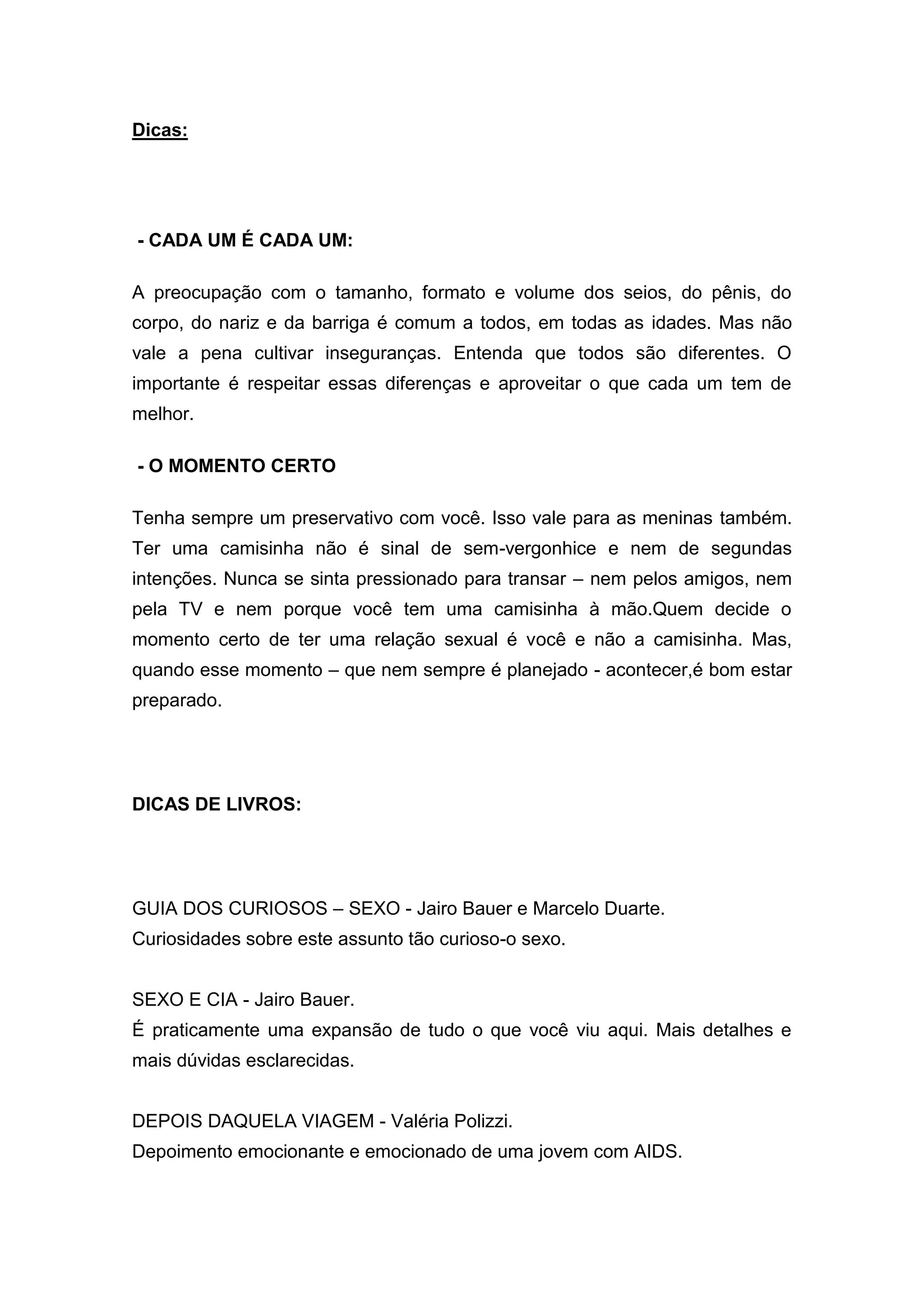 Dicas: 
- CADA UM É CADA UM: 
A preocupação com o tamanho, formato e volume dos seios, do pênis, do 
corpo, do nariz e da barriga é comum a todos, em todas as idades. Mas não 
vale a pena cultivar inseguranças. Entenda que todos são diferentes. O 
importante é respeitar essas diferenças e aproveitar o que cada um tem de 
melhor. 
- O MOMENTO CERTO 
Tenha sempre um preservativo com você. Isso vale para as meninas também. 
Ter uma camisinha não é sinal de sem-vergonhice e nem de segundas 
intenções. Nunca se sinta pressionado para transar – nem pelos amigos, nem 
pela TV e nem porque você tem uma camisinha à mão.Quem decide o 
momento certo de ter uma relação sexual é você e não a camisinha. Mas, 
quando esse momento – que nem sempre é planejado - acontecer,é bom estar 
preparado. 
DICAS DE LIVROS: 
GUIA DOS CURIOSOS – SEXO - Jairo Bauer e Marcelo Duarte. 
Curiosidades sobre este assunto tão curioso-o sexo. 
SEXO E CIA - Jairo Bauer. 
É praticamente uma expansão de tudo o que você viu aqui. Mais detalhes e 
mais dúvidas esclarecidas. 
DEPOIS DAQUELA VIAGEM - Valéria Polizzi. 
Depoimento emocionante e emocionado de uma jovem com AIDS. 
 