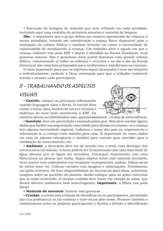 10 • EBF
• Execução da listagem de material que será utilizado em cada atividade,
incluindo aqui uma caixinha de primeiros socorros e material de limpeza.
Obs.: é importante que o grupo defina um número aproximado de crianças à
serem atendidas, levando em consideração o espaço físico disponível para a
realização da colônia bíblica e também levando em conta a necessidade de
continuidade de atendimento à criança. Um trabalho sério é aquele em que a
criança visitante vem para EBF e depois é atendida na Escola Dominical, num
processo natural. Não é proveitoso (nem justo!) fazermos uma grande colônia
bíblica, concentrando aí todos os esforços e recursos e no dia-a-dia da Escola
Dominical não estarmos preparados para acolhermos e atendermos as crianças.
O mais importante para que os objetivos sejam alcançados é orar em conjunto
e individualmente, pedindo a Deus orientação para que o trabalho realmente
atenda e alcance cada participante.
II - TRABALHANDO OS ASPECTOS
VISUAIS
• Convite: coloque as principais informações
usando linguagem clara e direta. O convite deve
conter o tema, data, horário de início e término e
endereço do local onde acontecerá a EBF. Os
convites devem ser distribuídos com, aproximadamente, 15 dias de antecedência.
• Inscrição: deve ser preenchida e assinada pelos pais. Nela deve constar alguns
dados que facilite sua organização como idade para divisão em classes, se a criança
tem alguma necessidade especial, endereço e nome dos pais ou responsáveis e
informação se a criança volta sozinha para casa. É importante ter esses dados
em caso de alguma emergência e também para contato para convidar para a
celebração de encerramento, etc.
• Ambiente: a decoração deve ser de acordo com o tema, com destaque dos
aventureiros em missão. A mesa poderá ser ornamentada com uma mini fonte de
água (dessas que se ligam em tomadas). Conseguir emprestado com uma
floricultura ou pessoa que tenha. Expor objetos feitos com material reciclável,
terra (vários tons sobrepostos em recipiente transparente), pedras, folhas secas
de vários tons, etc. Colocar cartazes com imagens e informações. Providenciar
um globo terrestre. Se tiver disponibilidade do recurso do data-show, selecionar
imagens sobre as questões do planeta, dando enfoque para as ações concretas
que já estão ocorrendo. O mesmo cuidado deve haver em relação às salas, que
devem oferecer ambientes bem aconchegantes. Importante: a Bíblia não pode
faltar!
• Versículo do encontro: ilustrar com gravuras.
• Crachás: o crachá tem a função de identificar os/as participantes, permitindo
que o/a professor/a os/as conheça e trate-os/as pelo nome. Promove também o
conhecimento entre os próprios participantes e facilita a divisão e identificação
 