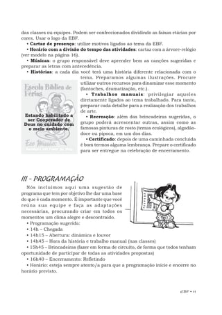 EBF • 11
das classes ou equipes. Podem ser confeccionados dividindo as faixas etárias por
cores. Usar o logo da EBF.
• Cartaz de presença: utilize motivos ligados ao tema da EBF.
• Horário com a divisão do tempo das atividades: cartaz com a árvore-relógio
(ver modelo na página 16).
• Músicas: o grupo responsável deve aprender bem as canções sugeridas e
preparar as letras com antecedência.
• Histórias: a cada dia você terá uma história diferente relacionada com o
tema. Preparamos algumas ilustrações. Procure
utilizar outros recursos para dinamizar esse momento
(fantoches, dramatização, etc.).
• Trabalhos manuais: privilegiar aqueles
diretamente ligados ao tema trabalhado. Para tanto,
preparar cada detalhe para a realização dos trabalhos
de arte.
• Recreação: além das brincadeiras sugeridas, o
grupo poderá acrescentar outras, assim como as
famosas pinturas de rosto (temas ecológicos), algodão-
doce ou pipoca, em um dos dias.
• Certificado: depois de uma caminhada concluída
é bom termos alguma lembrança. Prepare o certificado
para ser entregue na celebração de encerramento.
III - PROGRAMAÇÃO
Nós incluímos aqui uma sugestão de
programa que tem por objetivo lhe dar uma base
do que é cada momento. É importante que você
reúna sua equipe e faça as adaptações
necessárias, procurando criar em todos os
momentos um clima alegre e descontraído.
• Programação sugerida:
• 14h – Chegada
• 14h15 – Abertura: dinâmica e louvor
• 14h45 – Hora da história e trabalho manual (nas classes)
• 15h45 – Brincadeiras (fazer em forma de circuito, de forma que todos tenham
oportunidade de participar de todas as atividades propostas)
• 16h40 – Encerramento: Refletindo
• Horário: esteja sempre atento/a para que a programação inicie e encerre no
horário previsto.
Estando habilitado a
ser Cooperador de
Deus no cuidado com
o meio ambiente.
 