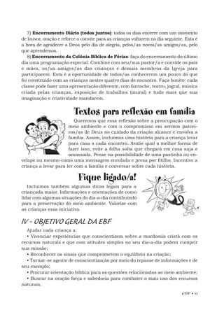 EBF • 13
7) Encerramento Diário (todos juntos): todos os dias encerre com um momento
de louvor, oração e reforce o convite para as crianças voltarem no dia seguinte. Esta é
a hora de agradecer a Deus pelo dia de alegria, pelos/as novos/as amigos/as, pelo
que aprendemos.
8) Encerramento da Colônia Bíblica de Férias: faça do encerramento do último
dia uma programação especial. Combine com seu/sua pastor/a e convide os pais
e mães, os/as amigos/as das crianças e demais membros da Igreja para
participarem. Esta é a oportunidade de todos/as conhecerem um pouco do que
foi construído com as crianças nestes quatro dias de encontro. Faça bonito: cada
classe pode fazer uma apresentação diferente, com fantoche, teatro, jogral, música
criada pelas crianças, exposição de trabalhos (mural) e tudo mais que sua
imaginação e criatividade mandarem.
Textos para reflexão em família
Queremos que essa reflexão sobre a preocupação com o
meio ambiente e com o compromisso em sermos parcei-
ros/as de Deus no cuidado da criação alcance e envolva a
família. Assim, incluímos uma história para a criança levar
para casa a cada encontro. Avalie qual a melhor forma de
fazer isso, evite a folha solta que chegará em casa suja e
amassada. Pense na possibilidade de uma pastinha ou en-
velope ou mesmo como uma mensagem enrolada e presa por fitilho. Incentive a
criança a levar para ler com a família e conversar sobre cada história.
Fique ligado/a!
Incluímos também algumas dicas legais para a
criançada maior. Informações e orientações de como
lidar com algumas situações do dia-a-dia contribuindo
para a preservação do meio ambiente. Valorize com
as crianças essa iniciativa.
IV - OBJETIVO GERAL DA EBF
Ajudar cada criança a:
• Vivenciar experiências que conscientizem sobre a mordomia cristã com os
recursos naturais e que com atitudes simples no seu dia-a-dia podem cumprir
sua missão;
• Reconhecer os sinais que comprometem o equilíbrio na criação;
• Tornar-se agente de conscientização por meio do repasse de informações e de
seu exemplo;
• Procurar orientação bíblica para as questões relacionadas ao meio ambiente;
• Buscar na oração força e sabedoria para combater o mau uso dos recursos
naturais.
 