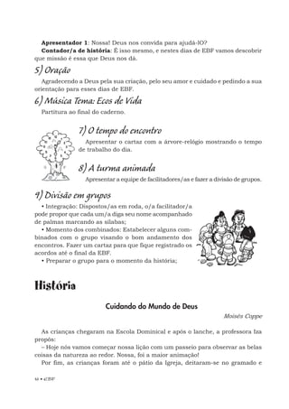 16 • EBF
Apresentador 1: Nossa! Deus nos convida para ajudá-lO?
Contador/a de história: É isso mesmo, e nestes dias de EBF vamos descobrir
que missão é essa que Deus nos dá.
5) Oração
Agradecendo a Deus pela sua criação, pelo seu amor e cuidado e pedindo a sua
orientação para esses dias de EBF.
6) Música Tema: Ecos de Vida
Partitura ao final do caderno.
7) O tempo do encontro
Apresentar o cartaz com a árvore-relógio mostrando o tempo
de trabalho do dia.
8) A turma animada
Apresentar a equipe de facilitadores/as e fazer a divisão de grupos.
9) Divisão em grupos
• Integração: Dispostos/as em roda, o/a facilitador/a
pode propor que cada um/a diga seu nome acompanhado
de palmas marcando as sílabas;
• Momento dos combinados: Estabelecer alguns com-
binados com o grupo visando o bom andamento dos
encontros. Fazer um cartaz para que fique registrado os
acordos até o final da EBF.
• Preparar o grupo para o momento da história;
História
Cuidando do Mundo de Deus
Moisés Coppe
As crianças chegaram na Escola Dominical e após o lanche, a professora Iza
propôs:
– Hoje nós vamos começar nossa lição com um passeio para observar as belas
coisas da natureza ao redor. Nossa, foi a maior animação!
Por fim, as crianças foram até o pátio da Igreja, deitaram-se no gramado e
 