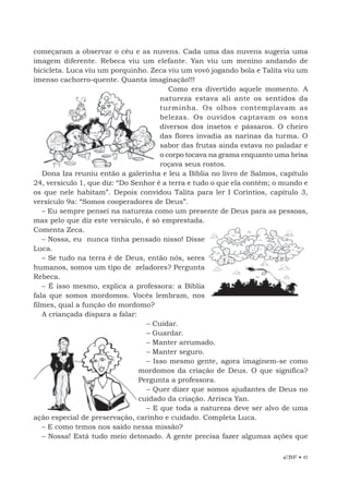 EBF • 17
começaram a observar o céu e as nuvens. Cada uma das nuvens sugeria uma
imagem diferente. Rebeca viu um elefante. Yan viu um menino andando de
bicicleta. Luca viu um porquinho. Zeca viu um vovô jogando bola e Talita viu um
imenso cachorro-quente. Quanta imaginação!!!
Como era divertido aquele momento. A
natureza estava ali ante os sentidos da
turminha. Os olhos contemplavam as
belezas. Os ouvidos captavam os sons
diversos dos insetos e pássaros. O cheiro
das flores invadia as narinas da turma. O
sabor das frutas ainda estava no paladar e
o corpo tocava na grama enquanto uma brisa
roçava seus rostos.
Dona Iza reuniu então a galerinha e leu a Bíblia no livro de Salmos, capítulo
24, versículo 1, que diz: “Do Senhor é a terra e tudo o que ela contém; o mundo e
os que nele habitam”. Depois convidou Talita para ler I Coríntios, capítulo 3,
versículo 9a: “Somos cooperadores de Deus”.
– Eu sempre pensei na natureza como um presente de Deus para as pessoas,
mas pelo que diz este versículo, é só emprestada.
Comenta Zeca.
– Nossa, eu nunca tinha pensado nisso! Disse
Luca.
– Se tudo na terra é de Deus, então nós, seres
humanos, somos um tipo de zeladores? Pergunta
Rebeca.
– É isso mesmo, explica a professora: a Bíblia
fala que somos mordomos. Vocês lembram, nos
filmes, qual a função do mordomo?
A criançada dispara a falar:
– Cuidar.
– Guardar.
– Manter arrumado.
– Manter seguro.
– Isso mesmo gente, agora imaginem-se como
mordomos da criação de Deus. O que significa?
Pergunta a professora.
– Quer dizer que somos ajudantes de Deus no
cuidado da criação. Arrisca Yan.
– E que toda a natureza deve ser alvo de uma
ação especial de preservação, carinho e cuidado. Completa Luca.
– E como temos nos saído nessa missão?
– Nossa! Está tudo meio detonado. A gente precisa fazer algumas ações que
 
