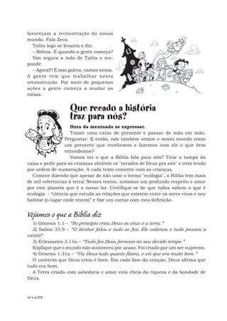 18 • EBF
favoreçam a reconstrução do nosso
mundo. Fala Zeca.
Talita logo se levanta e diz:
– Beleza. E quando a gente começa?
Yan segura a mão de Talita e res-
ponde:
– Agora!!! É isso galera, vamos nessa.
A gente tem que trabalhar nesta
reconstrução. Por meio de pequenas
ações a gente começa a mudar as
coisas.
Que recado a história
traz para nós?
Hora da meninada se expressar.
Trazer uma caixa de presente e passar de mão em mão.
Perguntar: E então, nós também vemos o nosso mundo como
um presente que recebemos e fazemos com ele o que bem
entendemos?
Vamos ver o que a Bíblia fala para nós? Tirar a tampa da
caixa e pedir para as crianças abrirem os "recados de Deus pra nós" e irem lendo
por ordem de numeração. A cada texto comente com as crianças.
Comece dizendo que apesar de não usar o termo "ecologia", a Bíblia tem mais
de mil referências à terra! Nesses textos, notamos um profundo respeito e amor
por este planeta que é o nosso lar. Certifique-se de que todos sabem o que é
ecologia - “ciência que estuda as relações que existem entre os seres vivos e seu
habitat (o lugar onde vivem)” e fixe um cartaz com esta definição.
Vejamos o que a Bíblia diz
1) Gênesis 1.1 – “No princípio criou Deus os céus e a terra.”
2) Salmo 33.9 – “O Senhor falou e tudo se fez; Ele ordenou e tudo passou a
existir.”
3) Eclesiastes 3.11a – “Tudo fez Deus formoso no seu devido tempo.”
Explique que o mundo não aconteceu por acaso. Foi criado por um ser supremo.
4) Gênesis 1.31a – “Viu Deus tudo quanto fizera, e eis que era muito bom.”
O universo que Deus criou é bom. Em cada fase da criação, Deus afirma que
tudo era bom.
A Terra criada com sabedoria e amor está cheia da riqueza e da bondade de
Deus.
 