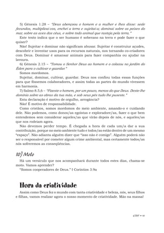 EBF • 19
5) Gênesis 1.28 – “Deus abençoou o homem e a mulher e lhes disse: sede
fecundos, multiplicai-vos, enchei a terra e sujeitai-a; dominai sobre os peixes do
mar, sobre as aves dos céus, e sobre todo animal que rasteja pela terra.”
Este texto indica que o ser humano é soberano na terra e pode fazer o que
quiser?
Não! Sujeitar e dominar não significam abusar. Sujeitar é construiur açudes,
descobrir e inventar usos para os recursos naturais, nos tornando co-criadores
com Deus. Dominar é amansar animais para fazer companhia ou ajudar na
lavoura.
6) Gênesis 2.15 – “Tomou o Senhor Deus ao homem e o colocou no jardim do
Éden para o cultivar e guardar.”
Somos mordomos.
Sujeitar, dominar, cultivar, guardar. Deus nos confiou todas essas funções
para que fôssemos colaboradores, e assim todas as partes do mundo vivessem
em harmonia.
7) Salmo 8.5,6 – “Fizeste o homem, por um pouco, menos do que Deus. Deste-lhe
domínio sobre as obras da tua mão, e sob seus pés tudo lhe puseste.”
Esta declaração é motivo de orgulho, arrogância?
Não! É motivo de responsabilidade.
Como cristãos, somos mordomos do meio ambiente, amando-o e cuidando
dele. Não podemos, como donos/as egoístas e exploradore/as, fazer o que bem
entendemos sem considerar aqueles/as que virão depois de nós, e aqueles/as
que nos rodeiam agora.
Não devemos perder tempo. É chegada a hora de cada um/a dar a sua
contribuição, porque no meio ambiente tudo e todos/as estão dentro de um mesmo
“espaço”. Não adianta alguém dizer que “isso não é comigo”. Alguém poderá não
ser o responsável por cometer algum crime ambiental, mas certamente todos/as
nós sofreremos as conseqüências.
10) Moto
Há um versículo que nos acompanhará durante todos estes dias, chama-se
moto. Vamos aprender?
“Somos cooperadores de Deus.” I Coríntios 3.9a
Hora da criatividade
Assim como Deus fez o mundo com tanta criatividade e beleza, nós, seus filhos
e filhas, vamos realizar agora o nosso momento de criatividade. Mão na massa!
 