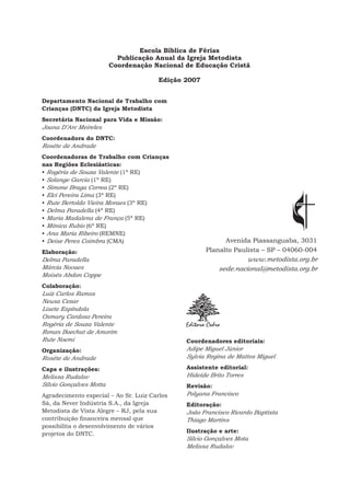 Escola Bíblica de Férias
Publicação Anual da Igreja Metodista
Coordenação Nacional de Educação Cristã
Edição 2007
Departamento Nacional de Trabalho com
Crianças (DNTC) da Igreja Metodista
Secretária Nacional para Vida e Missão:
Joana D’Arc Meireles
Coordenadora do DNTC:
Roséte de Andrade
Coordenadoras de Trabalho com Crianças
nas Regiões Eclesiásticas:
• Rogéria de Souza Valente (1ª RE)
• Solange Garcia (1ª RE)
• Simone Braga Correa (2ª RE)
• Elci Pereira Lima (3ª RE)
• Rute Bertoldo Vieira Moraes (3ª RE)
• Delma Paradella (4ª RE)
• Maria Madalena de França (5ª RE)
• Mônica Rubio (6ª RE)
• Ana Maria Ribeiro (REMNE)
• Deise Peres Coimbra (CMA)
Elaboração:
Delma Paradella
Márcia Novaes
Moisés Abdon Coppe
Colaboração:
Luiz Carlos Ramos
Neusa Cezar
Lisete Espíndola
Osmary Cardoso Pereira
Rogéria de Souza Valente
Ronan Boechat de Amorim
Rute Noemi
Organização:
Roséte de Andrade
Capa e ilustrações:
Melissa Rudalov
Silvio Gonçalves Motta
Agradecimento especial – Ao Sr. Luiz Carlos
Sá, da Never Indústria S.A., da Igreja
Metodista de Vista Alegre – RJ, pela sua
contribuição financeira mensal que
possibilita o desenvolvimento de vários
projetos do DNTC.
Avenida Piassanguaba, 3031
Planalto Paulista – SP – 04060-004
www.metodista.org.br
sede.nacional@metodista.org.br
Coordenadores editoriais:
Adipe Miguel Júnior
Sylvia Regina de Mattos Miguel
Assistente editorial:
Hideíde Brito Torres
Revisão:
Polyana Francisco
Editoração:
João Francisco Ricardo Baptista
Thiago Martins
Ilustração e arte:
Silvio Gonçalves Mota
Melissa Rudalov
 
