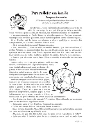 EBF • 21
Para refletir em família
De quem é o mundo
(Extraído e adaptado da Revista Bem-te-vi 1 –
de julho a setembro de 1968)
Era feriado. João e sua família tinham ido passar o dia no
sítio de um amigo de seu pai. Chegando lá bem cedinho,
foram recebidos pelo caseiro, sr. Antonio, um homem simpático e sorridente.
– Vamos entrando, sr. Paulo! Disse ele abrindo a porteira. Estejam à vontade.
Podem passear por onde quiserem, colher frutas no pomar, usar a canoa no açude...
O sr. Paulo, pai de João, agradeceu a alegre acolhida e, depois dos
cumprimentos, sr. Antonio deixou a família a sós.
– Ele é o dono do sítio, papai? Perguntou João.
– Não, meu filho. O dono do sítio é o senhor Pereira, que mora na cidade. O
senhor Antonio é o administrador. Isto é, o sr. Pereira deixa que ele viva aqui e
aproveite todas as coisas boas: frutas, legumes, verduras. Em troca, o sr. Antonio
deve tomar conta de tudo e cuidar do pomar, do jardim, da horta e dos animais.
– Parece que ele o faz muito bem. Disse a mamãe admirando os canteiros
floridos.
João e Alice correram pelo pomar, subiram nas
árvores, colheram frutas. Depois visitaram a horta,
onde havia lindos canteiros de verduras e le-
gumes. A todo instante descobriram coisas
diferentes, admiravam-se diante de uma
mangueira carregadinha de frutas ou de um
pessegueiro com suas lindas flores cor de rosa.
Quando chegou a hora do almoço, papai,
mamãe e as crianças sentaram-se à sombra
de uma árvore. Mamãe estendeu uma toalha
sobre a grama e abriu uma bela cesta de
piquenique. Papai deu graças e todos
comeram alegremente. Depois, papai e João
deitaram-se na grama, mamãe e Alice, se
recostaram no grosso tronco da árvore e ficaram conversando.
– Que fruta esta árvore dá, mamãe? Perguntou Alice, olhando para a árvore
para ver se descobria alguma frutinha.
– Esta não é uma árvore frutífera. Respondeu a mamãe.
– Todas as árvores deviam dar frutas. Disse a menina.
– Deus pensou diferente, Alice. O Senhor Deus fez brotar na terra toda a árvore
boa para mantimento e agradável à vista.
– Ah, então as que não dão frutas Deus fez para serem "agradáveis à vista"?
– Acho que sim! E também para fornecer madeira com a qual se pode fazer
 
