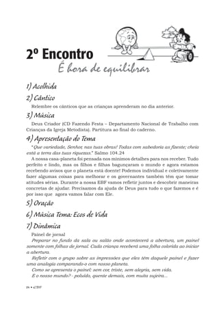 24 • EBF
1) Acolhida
2) Cântico
Relembre os cânticos que as crianças aprenderam no dia anterior.
3) Música
Deus Criador (CD Fazendo Festa – Departamento Nacional de Trabalho com
Crianças da Igreja Metodista). Partitura ao final do caderno.
4) Apresentação do Tema
“Que variedade, Senhor, nas tuas obras! Todas com sabedoria as fizeste; cheia
está a terra das tuas riquezas.” Salmo 104.24
A nossa casa-planeta foi pensada nos mínimos detalhes para nos receber. Tudo
perfeito e lindo, mas os filhos e filhas bagunçaram o mundo e agora estamos
recebendo avisos que o planeta está doente! Podemos individual e coletivamente
fazer algumas coisas para melhorar e os governantes também têm que tomar
atitudes sérias. Durante a nossa EBF vamos refletir juntos e descobrir maneiras
concretas de ajudar. Precisamos da ajuda de Deus para tudo o que fazemos e é
por isso que agora vamos falar com Ele.
5) Oração
6) Música Tema: Ecos de Vida
7) Dinâmica
Painel de jornal
Preparar no fundo da sala ou salão onde acontecerá a abertura, um painel
somente com folhas de jornal. Cada criança receberá uma folha colorida ao iniciar
a abertura.
Refletir com o grupo sobre as impressões que eles têm daquele painel e fazer
uma analogia comparando-o com nosso planeta.
Como se apresenta o painel: sem cor, triste, sem alegria, sem vida.
E o nosso mundo? - poluído, quente demais, com muita sujeira...
2º Encontro
É hora de equilibrar
 