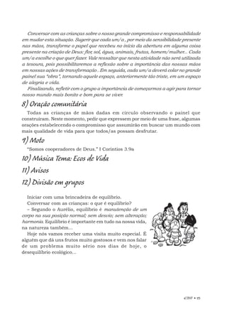 EBF • 25
Conversar com as crianças sobre o nosso grande compromisso e responsabilidade
em mudar esta situação. Sugerir que cada um/a , por meio da sensibilidade presente
nas mãos, transforme o papel que recebeu no início da abertura em alguma coisa
presente na criação de Deus: flor, sol, água, animais, frutas, homem/mulher... Cada
um/a escolhe o que quer fazer. Vale ressaltar que nesta atividade não será utilizada
a tesoura, pois possibilitaremos a reflexão sobre a importância das nossas mãos
em nossas ações de transformação . Em seguida, cada um/a deverá colar no grande
painel sua “obra”, tornando aquele espaço, anteriormente tão triste, em um espaço
de alegria e vida.
Finalizando, refletir com o grupo a importância de começarmos a agir para tornar
nosso mundo mais bonito e bom para se viver.
8) Oração comunitária
Todas as crianças de mãos dadas em círculo observando o painel que
construíram. Neste momento, pedir que expressem por meio de uma frase, algumas
orações estabelecendo o compromisso que assumirão em buscar um mundo com
mais qualidade de vida para que todos/as possam desfrutar.
9) Moto
“Somos cooperadores de Deus.” I Coríntios 3.9a
10) Música Tema: Ecos de Vida
11) Avisos
12) Divisão em grupos
Iniciar com uma brincadeira de equilíbrio.
Conversar com as crianças: o que é equilíbrio?
– Segundo o Aurélio, equilíbrio é manutenção de um
corpo na sua posição normal; sem desvio; sem alteração;
harmonia. Equilíbrio é importante em tudo na nossa vida,
na natureza também...
Hoje nós vamos receber uma visita muito especial. É
alguém que dá uns frutos muito gostosos e vem nos falar
de um problema muito sério nos dias de hoje, o
desequilíbrio ecológico...
 