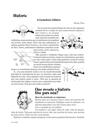 26 • EBF
História
A Castanheira Solitária
Nancy Tims
Eu me sinto tão sozinha! Daqui de cima só vejo vegetação
rasteira! Foi-se o tempo em que outras árvores roçavam o
meu tronco e os tucanos
faziamseusninhosnaminha
copa.Quantassaudadesdas
abelhinhascasamenteirasqueseaninhavamemorquídeas
nas árvores mais abaixo. Eram elas que polinizavam as
minhas grandes flores brancas e de outras castanheiras
do Pará. Assim, produzíamos deliciosas castanhas muito
apreciadas pelos pássaros,
bichos e índios.
Mas quando a civilização chegou aqui, tudo isso acabou.
Cortaram todas as árvores, menos as castanheiras, para plan-
tar soja e fazer pasto. Como todos gostavam muito de nossos
frutos,ogovernofezumaleiproibindonossocorte.Mas,quando
as outras árvores foram cortadas,
foram-seasabelhinhascasamen-
teiras e as castanheiras ficaram sem poder produzir frutos.
É... sou uma sentinela inútil, a ver um mundo devastado
pela falta de entendimento de que, na natureza, cada coisa
depende da outra. Deus planejou nosso mundo de tal forma
que uma espécie ajuda a outra... Bem que eu gostaria de
ainda poder dar alegria a outros seres, repartindo com todos
os meus frutos. Será que isso ainda é possível?
Que recado a história
traz para nós?
Hora da meninada se expressar.
Mostre para as crianças como é séria esta questão do
equilíbrio na natureza. Explique como os animais e as
plantas dependem uns dos outros para viver.
Use o exemplo de um jardim:
Um jardim é um lugar cheio de vida, vida de planta,
vida de bicho. Vida que precisa de outra vida, que precisa de outra, que precisa
de mais outra. Cada um tem uma função.
Vejamos: a minhoca ajuda a preparar a terra para as plantas florescerem. Também
 