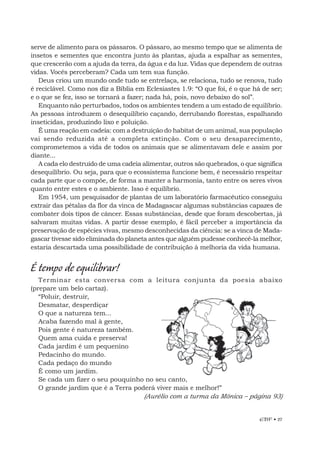 EBF • 27
serve de alimento para os pássaros. O pássaro, ao mesmo tempo que se alimenta de
insetos e sementes que encontra junto às plantas, ajuda a espalhar as sementes,
que crescerão com a ajuda da terra, da água e da luz. Vidas que dependem de outras
vidas. Vocês perceberam? Cada um tem sua função.
Deus criou um mundo onde tudo se entrelaça, se relaciona, tudo se renova, tudo
é reciclável. Como nos diz a Bíblia em Eclesiastes 1.9: “O que foi, é o que há de ser;
e o que se fez, isso se tornará a fazer; nada há, pois, novo debaixo do sol”.
Enquanto não perturbados, todos os ambientes tendem a um estado de equilíbrio.
As pessoas introduzem o desequilíbrio caçando, derrubando florestas, espalhando
inseticidas, produzindo lixo e poluição.
É uma reação em cadeia: com a destruição do habitat de um animal, sua população
vai sendo reduzida até a completa extinção. Com o seu desaparecimento,
comprometemos a vida de todos os animais que se alimentavam dele e assim por
diante...
A cada elo destruído de uma cadeia alimentar, outros são quebrados, o que significa
desequilíbrio. Ou seja, para que o ecossistema funcione bem, é necessário respeitar
cada parte que o compõe, de forma a manter a harmonia, tanto entre os seres vivos
quanto entre estes e o ambiente. Isso é equilíbrio.
Em 1954, um pesquisador de plantas de um laboratório farmacêutico conseguiu
extrair das pétalas da flor da vinca de Madagascar algumas substâncias capazes de
combater dois tipos de câncer. Essas substâncias, desde que foram descobertas, já
salvaram muitas vidas. A partir desse exemplo, é fácil perceber a importância da
preservação de espécies vivas, mesmo desconhecidas da ciência: se a vinca de Mada-
gascar tivesse sido eliminada do planeta antes que alguém pudesse conhecê-la melhor,
estaria descartada uma possibilidade de contribuição à melhoria da vida humana.
É tempo de equilibrar!
Terminar esta conversa com a leitura conjunta da poesia abaixo
(prepare um belo cartaz).
“Poluir, destruir,
Desmatar, desperdiçar
O que a natureza tem...
Acaba fazendo mal à gente,
Pois gente é natureza também.
Quem ama cuida e preserva!
Cada jardim é um pequenino
Pedacinho do mundo.
Cada pedaço do mundo
É como um jardim.
Se cada um fizer o seu pouquinho no seu canto,
O grande jardim que é a Terra poderá viver mais e melhor!”
(Aurélio com a turma da Mônica – página 93)
 