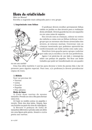 28 • EBF
Hora da criatividade
Mão na Massa!
Escolha a sugestão mais adequada para o seu grupo.
1) Imprimindo com folhas
O professor deverá recolher previamente folhas
caídas no jardim ou das árvores para a realização
desta atividade. Deverá guardá-las em um saquinho
ou em uma caixa de sapatos.
Em círculo com as crianças, colocar no centro
da rodinha a caixa com as folhas (reforçar com o
grupo que as mesmas não foram arrancadas das
árvores, já estavam mortas). Conversar com as
crianças mostrando que podemos aproveitá-las
confeccionando um lindo cartão com cada uma.
Distribuir tinta guache para o grupo e solicitar
que cada um/a escolha a cor de sua preferência.
Agora é só pintá-las de um lado e estampá-las
sobre um pedaço de papelão. Vai ficar um lindo
trabalho que pode ser transformado em um quadro
ou em um cartão!
Uma boa idéia também é usá-las para decorar o texto da poesia lida e dar de
presente para alguém especial. Para isso, o/a professor/a deverá providenciar
cópias do texto.
2) Móbile
Você vai precisar de:
• Varetas
• Linha
• Guache
• Papelão
• Fita adesiva
Modo de fazer:
1) Corte duas varetas do mesmo
tamanho. Prenda-as com a fita para formar
uma cruz.
2) Copie os moldes acima no papelão e
recorte. Pinte dos dois lados. Depois, faça
um furinho na parte de cima de cada figura.
3) Recorte 8 pedaços de linha de
tamanhosdiferenteseprendacadaumdeles
em uma figura pela ponta. Amarre a outra
ponta nas varetas.
 