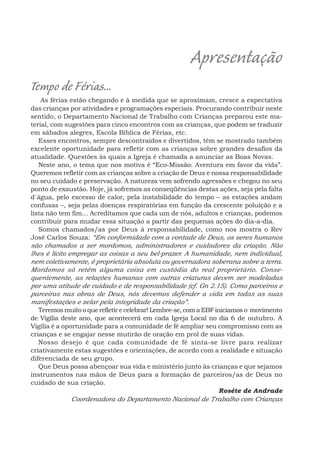 Apresentação
Tempo de Férias...
As férias estão chegando e à medida que se aproximam, cresce a expectativa
das crianças por atividades e programações especiais. Procurando contribuir neste
sentido, o Departamento Nacional de Trabalho com Crianças preparou este ma-
terial, com sugestões para cinco encontros com as crianças, que podem se traduzir
em sábados alegres, Escola Bíblica de Férias, etc.
Esses encontros, sempre descontraídos e divertidos, têm se mostrado também
excelente oportunidade para refletir com as crianças sobre grandes desafios da
atualidade. Questões às quais a Igreja é chamada a anunciar as Boas Novas.
Neste ano, o tema que nos motiva é “Eco-Missão: Aventura em favor da vida”.
Queremos refletir com as crianças sobre a criação de Deus e nossa responsabilidade
no seu cuidado e preservação. A natureza vem sofrendo agressões e chegou no seu
ponto de exaustão. Hoje, já sofremos as conseqüências destas ações, seja pela falta
d´água, pelo excesso de calor, pela instabilidade do tempo – as estações andam
confusas –, seja pelas doenças respiratórias em função da crescente poluição e a
lista não tem fim... Acreditamos que cada um de nós, adultos e crianças, podemos
contribuir para mudar essa situação a partir das pequenas ações do dia-a-dia.
Somos chamados/as por Deus à responsabilidade, como nos mostra o Rev
José Carlos Souza: “Em conformidade com a vontade de Deus, os seres humanos
são chamados a ser mordomos, administradores e cuidadores da criação. Não
lhes é lícito empregar as coisas a seu bel-prazer. A humanidade, nem individual,
nem coletivamente, é proprietária absoluta ou governadora soberana sobre a terra.
Mordomos só retêm alguma coisa em custódia do real proprietário. Conse-
quentemente, as relações humanas com outras criaturas devem ser modeladas
por uma atitude de cuidado e de responsabilidade (cf. Gn 2.15). Como parceiros e
parceiras nas obras de Deus, nós devemos defender a vida em todas as suas
manifestações e zelar pela integridade da criação”.
Teremos muito o que refletir e celebrar! Lembre-se, com a EBF iniciamos o movimento
de Vigília deste ano, que acontecerá em cada Igreja Local no dia 6 de outubro. A
Vigília é a oportunidade para a comunidade de fé ampliar seu compromisso com as
crianças e se engajar nesse mutirão de oração em prol de suas vidas.
Nosso desejo é que cada comunidade de fé sinta-se livre para realizar
criativamente estas sugestões e orientações, de acordo com a realidade e situação
diferenciada de seu grupo.
Que Deus possa abençoar sua vida e ministério junto às crianças e que sejamos
instrumentos nas mãos de Deus para a formação de parceiros/as de Deus no
cuidado de sua criação.
Roséte de Andrade
Coordenadora do Departamento Nacional de Trabalho com Crianças
 