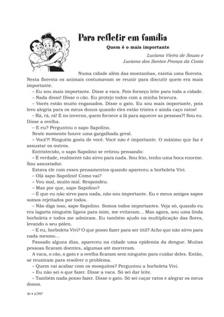 30 • EBF
Para refletir em família
Quem é o mais importante
Luciana Vieira de Souza e
Luciana dos Santos França da Costa
Numa cidade além das montanhas, existia uma floresta.
Nesta floresta os animais costumavam se reunir para discutir quem era mais
importante.
– Eu sou mais importante. Disse a vaca. Pois forneço leite para toda a cidade.
– Nada disso! Disse o cão. Eu protejo todos com a minha bravura.
– Vocês estão muito enganados. Disse o gato. Eu sou mais importante, pois
levo alegria para os meus donos quando eles estão tristes e ainda caço ratos!
– Rá, rá, rá! E no inverno, quem fornece a lã para aquecer as pessoas?! Sou eu.
Disse a ovelha.
– E eu? Perguntou o sapo Sapolino.
Neste momento houve uma gargalhada geral.
– Você?! Ninguém gosta de você. Você não é importante. O máximo que faz é
assustar os outros.
Entristecido, o sapo Sapolino se retirou pensando:
– É verdade, realmente não sirvo para nada. Sou feio, tenho uma boca enorme.
Sou assustador.
Estava ele com esses pensamentos quando apareceu a borboleta Vivi.
– Olá sapo Sapolino! Como vai?
– Vou mal, muito mal. Respondeu.
– Mas por que, sapo Sapolino?
– É que eu não sirvo para nada, não sou importante. Eu e meus amigos sapos
somos rejeitados por todos.
– Não diga isso, sapo Sapolino. Somos todos importantes. Veja só, quando eu
era lagarta ninguém ligava para mim, me evitavam... Mas agora, sou uma linda
borboleta e todos me admiram. Eu também ajudo na multiplicação das flores,
levando o seu pólen.
– E eu, borboleta Vivi? O que posso fazer para ser útil? Acho que não sirvo para
nada mesmo...
Passado alguns dias, apareceu na cidade uma epidemia da dengue. Muitas
pessoas ficaram doentes, algumas até morreram.
A vaca, o cão, o gato e a ovelha ficaram sem ninguém para cuidar deles. Então,
se reuniram para resolver o problema.
– Quem vai acabar com os mosquitos? Perguntou a borboleta Vivi.
– Eu não sei o que fazer. Disse a vaca. Só sei dar leite.
– Também nada posso fazer. Disse o gato. Só sei caçar ratos e alegrar os meus
donos.
 