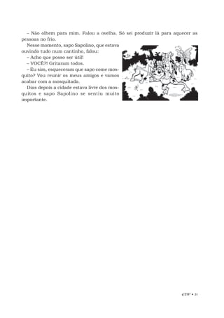 EBF • 31
– Não olhem para mim. Falou a ovelha. Só sei produzir lã para aquecer as
pessoas no frio.
Nesse momento, sapo Sapolino, que estava
ouvindo tudo num cantinho, falou:
– Acho que posso ser útil!
– VOCÊ?! Gritaram todos.
– Eu sim, esqueceram que sapo come mos-
quito? Vou reunir os meus amigos e vamos
acabar com a mosquitada.
Dias depois a cidade estava livre dos mos-
quitos e sapo Sapolino se sentiu muito
importante.
 
