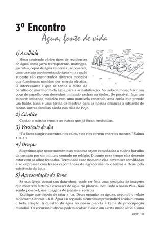 EBF • 33
3º Encontro
Água, fonte de vida
1) Acolhida
Mesa contendo vários tipos de recipientes
de água como jarra transparente, moringas,
garrafas, copos de água mineral e, se possível,
uma cascata movimentando água – na região
sudeste são encontrados diversos modelos
que funcionam movidos por energia elétrica.
O interessante é que se tenha o efeito do
barulho do movimento da água para a sensibilização. Ao lado da mesa, fazer um
poço de papelão com desenhos imitando pedras ou tijolos. Se possível, faça um
suporte imitando madeira com uma manivela contendo uma corda que prende
um balde. Essa é uma forma de mostrar para as nossas crianças a situação de
tantas outras famílias ainda nos dias de hoje.
2) Cântico
Cantar a música tema e as outras que já foram ensinadas.
3) Versículo do dia
“Tu fazes surgir nascentes nos vales, e os rios correm entre os montes.” Salmo
104.10
4) Oração
Sugerimos que nesse momento as crianças sejam convidadas a ouvir o barulho
da cascata por um minuto contado no relógio. Durante esse tempo elas deverão
estar com os olhos fechados. Terminado esse momento elas devem ser convidadas
a se expressar com frases espontâneas de agradecimento e louvor a Deus pela
existência da água.
5) Apresentação do Tema
Se sua igreja possui um data-show, pode ser feita uma pesquisa de imagens
que mostrem fartura e escassez de água no planeta, incluindo o nosso País. Não
sendo possível, use imagens de jornais e revistas.
Explique que depois de criar a luz, Deus organiza as águas, segundo o relato
bíblico em Gênesis 1.6-8. Água é o segundo elemento imprescindível à vida humana
e toda criação. A questão da água no nosso planeta é tema de preocupação
mundial. Os recursos hídricos podem acabar. Esse é um alerta muito sério. Como
 