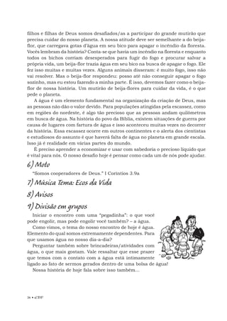 34 • EBF
filhos e filhas de Deus somos desafiados/as a participar do grande mutirão que
precisa cuidar do nosso planeta. A nossa atitude deve ser semelhante a do beija-
flor, que carregava gotas d’água em seu bico para apagar o incêndio da floresta.
Vocês lembram da história? Conta-se que havia um incêndio na floresta e enquanto
todos os bichos corriam desesperados para fugir do fogo e procurar salvar a
própria vida, um beija-flor trazia água em seu bico na busca de apagar o fogo. Ele
fez isso muitas e muitas vezes. Alguns animais disseram: é muito fogo, isso não
vai resolver. Mas o beija-flor respondeu: posso até não conseguir apagar o fogo
sozinho, mas eu estou fazendo a minha parte. É isso, devemos fazer como o beija-
flor de nossa história. Um mutirão de beija-flores para cuidar da vida, é o que
pede o planeta.
A água é um elemento fundamental na organização da criação de Deus, mas
as pessoas não dão o valor devido. Para populações atingidas pela escassez, como
em regiões do nordeste, é algo tão precioso que as pessoas andam quilômetros
em busca de água. Na história do povo da Bíblia, existem situações de guerra por
causa de lugares com fartura de água e isso aconteceu muitas vezes no decorrer
da história. Essa escassez ocorre em outros continentes e o alerta dos cientistas
e estudiosos do assunto é que haverá falta de água no planeta em grande escala.
Isso já é realidade em várias partes do mundo.
É preciso aprender a economizar e usar com sabedoria o precioso líquido que
é vital para nós. O nosso desafio hoje é pensar como cada um de nós pode ajudar.
6) Moto
“Somos cooperadores de Deus.” I Coríntios 3.9a
7) Música Tema: Ecos da Vida
8) Avisos
9) Divisão em grupos
Iniciar o encontro com uma “pegadinha”: o que você
pode engolir, mas pode engolir você também? – a água.
Como vimos, o tema do nosso encontro de hoje é água.
Elemento do qual somos extremamente dependentes. Para
que usamos água no nosso dia-a-dia?
Perguntar também sobre brincadeiras/atividades com
água, o que mais gostam. Vale ressaltar que esse prazer
que temos com o contato com a água está intimamente
ligado ao fato de sermos gerados dentro de uma bolsa de água!
Nossa história de hoje fala sobre isso também...
 