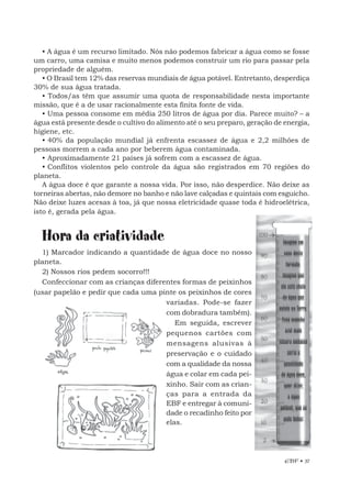 EBF • 37
• A água é um recurso limitado. Nós não podemos fabricar a água como se fosse
um carro, uma camisa e muito menos podemos construir um rio para passar pela
propriedade de alguém.
• O Brasil tem 12% das reservas mundiais de água potável. Entretanto, desperdiça
30% de sua água tratada.
• Todos/as têm que assumir uma quota de responsabilidade nesta importante
missão, que é a de usar racionalmente esta finita fonte de vida.
• Uma pessoa consome em média 250 litros de água por dia. Parece muito? – a
água está presente desde o cultivo do alimento até o seu preparo, geração de energia,
higiene, etc.
• 40% da população mundial já enfrenta escassez de água e 2,2 milhões de
pessoas morrem a cada ano por beberem água contaminada.
• Aproximadamente 21 países já sofrem com a escassez de água.
• Conflitos violentos pelo controle da água são registrados em 70 regiões do
planeta.
A água doce é que garante a nossa vida. Por isso, não desperdice. Não deixe as
torneiras abertas, não demore no banho e não lave calçadas e quintais com esguicho.
Não deixe luzes acesas à toa, já que nossa eletricidade quase toda é hidroelétrica,
isto é, gerada pela água.
Hora da criatividade
1) Marcador indicando a quantidade de água doce no nosso
planeta.
2) Nossos rios pedem socorro!!!
Confeccionar com as crianças diferentes formas de peixinhos
(usar papelão e pedir que cada uma pinte os peixinhos de cores
variadas. Pode-se fazer
com dobradura também).
Em seguida, escrever
pequenos cartões com
mensagens alusivas à
preservação e o cuidado
com a qualidade da nossa
água e colar em cada pei-
xinho. Sair com as crian-
ças para a entrada da
EBF e entregar à comuni-
dade o recadinho feito por
elas.
 