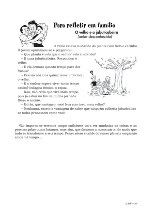 EBF • 39
Para refletir em família
O velho e a jabuticabeira
(autor desconhecido)
O velho estava cuidando da planta com todo o carinho.
O jovem aproximou-se e perguntou:
– Que planta é esta que o senhor está cuidando?
– É uma jabuticabeira. Respondeu o
velho.
– E ela demora quanto tempo para dar
frutos?
– Pelo menos uns quinze anos. Informou
o velho.
– E o senhor espera viver tanto tempo
assim? Indagou irônico, o rapaz.
– Não, não creio que viva mais tempo,
pois já estou no fim da minha jornada.
Disse o ancião.
– Então, que vantagem você leva com isso, meu velho?
– Nenhuma, exceto a vantagem de saber que ninguém colheria jabuticabas
se todos pensassem como você.
Não importa se teremos tempo suficiente para ver mudadas as coisas e as
pessoas pelas quais lutamos, mas sim, que façamos a nossa parte, de modo que
tudo se transforme a seu tempo. Pense nisso e cuide do nosso planeta enquanto
ainda há tempo...
 