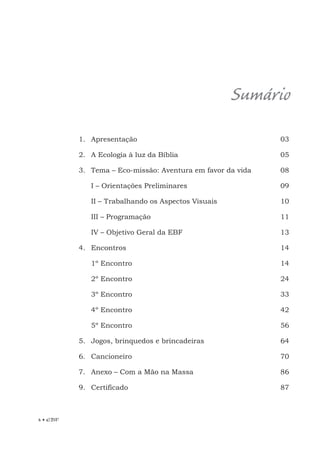 4 • EBF
Sumário
1. Apresentação
2. A Ecologia à luz da Bíblia
3. Tema – Eco-missão: Aventura em favor da vida
I – Orientações Preliminares
II – Trabalhando os Aspectos Visuais
III – Programação
IV – Objetivo Geral da EBF
4. Encontros
1º Encontro
2º Encontro
3º Encontro
4º Encontro
5º Encontro
5. Jogos, brinquedos e brincadeiras
6. Cancioneiro
7. Anexo – Com a Mão na Massa
9. Certificado
03
05
08
09
10
11
13
14
14
24
33
42
56
64
70
86
87
 