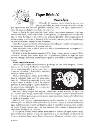40 • EBF
Fique ligado/a!
Planeta Água
Olhando do espaço, nosso planeta parece um
gigante azul: dois terços de sua superfície são cobertos
por água! Sorte das pessoas, plantas e animais, pois, sem água, nosso planeta
seria só mais um lugar desabitado no universo.
Aqui na Terra, há água em todo lugar: lagos, rios, mares, oceanos, geleiras e
até na atmosfera, onde aparece em estado gasoso. É água que não acaba mais!
Ela é a casa de milhares de espécies de animais, plantas e microorganismos. E
ainda compõe grande parte do corpo de todos os seres vivos e permite a realização
de processos como a respiração e a digestão.
Além disso, a água também é essencial para a nossa higiene e saúde, para a produção
de alimentos e fornecimento de energia elétrica.
Você sabia que o ser humano pode ficar até 28 dias sem comer, mas apenas 03
dias sem beber água?
De toda a água do planeta, apenas 2,5% é doce e serve para o consumo. Para
complicar, a maior parte dessa água está congelada nos pólos e no topo das mon-
tanhas. Ou seja, não sobra muita coisa e é preciso preservar as reservas enquanto é
tempo.
Reservas da Natureza
Toda a água disponível na natureza participa de um ciclo: evapora, se con-
densa, cai em forma de chuva e evapora de
novo, recomeçando o processo. Mas o
consumo elevado e o desperdício são uma
ameaça a esse equilíbrio.
Hoje, a preocupação com a qualidade da
água é mundial. Para você ter uma idéia,
mais de 1 bilhão de pessoas não têm acesso
à água limpa e correm o risco de adoecer
por isso. E a situação pode piorar por causa
do aumento da população e do crescimento
desordenado das cidades.
Por isso, a Organização das Nações Unidas criou o “Dia Mundial da Água” em
1933. O dia 22 de março é dedicado à concientização para o bom uso desse recurso.
A idéia é lembrar que não podemos gastar água num ritmo mais acelerado do que
a natureza consegue repor.
O Brasil tem reservas importantes desse líquido precioso. Os rios somam nada
menos que 13% de todo o volume de rios do planeta inteiro. E a maior reserva de
água subterrânea do mundo também fica aqui. É o aqüífero Guarani, uma espécie
de lençol d´água imenso, que está por baixo de sete estados e alcança ainda a
Argentina, Paraguai e o Uruguai.
Esse tipo de reserva é muito rara, mas tem sido afetada pela poluição do solo,
pois substâncias tóxicas usadas na agricultura e na mineração se infiltram na
terra e atingem a água. Além disso, substâncias liberadas pelo lixo e pelo esgoto
 