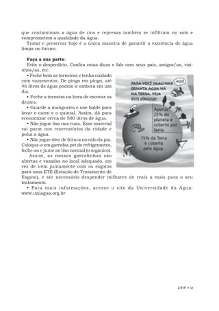 EBF • 41
que contaminam a água de rios e represas também se infiltram no solo e
comprometem a qualidade da água.
Tratar e preservar hoje é a única maneira de garantir a existência de água
limpa no futuro.
Faça a sua parte:
Evite o desperdício. Confira estas dicas e fale com seus pais, amigos/as, vizi-
nhos/as, etc.
• Feche bem as torneiras e tenha cuidado
com vazamentos. De pingo em pingo, até
46 litros de água podem ir embora em um
dia.
• Feche a torneira na hora de escovar os
dentes.
• Guarde a mangueira e use balde para
lavar o carro e o quintal. Assim, dá para
economizar cerca de 500 litros de água.
• Não jogue lixo nas ruas. Esse material
vai parar nos reservatórios da cidade e
polui a água.
• Não jogue óleo de fritura no ralo da pia.
Coloque-o em garrafas pet de refrigerantes,
feche-as e junte ao lixo normal (o orgânico).
Assim, as nossas garrafinhas são
abertas e vazadas no local adequado, em
vez de irem juntamente com os esgotos
para uma ETE (Estação de Tratamento de
Esgoto), e ser necessário despender milhares de reais a mais para o seu
tratamento.
• Para mais informações, acesse o site da Universidade da Água:
www.uniagua.org.br
 